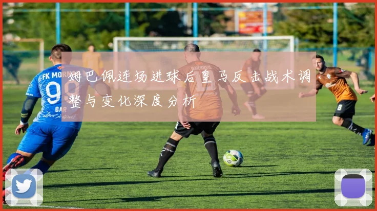 姆巴佩连场进球后皇马反击战术调整与变化深度分析