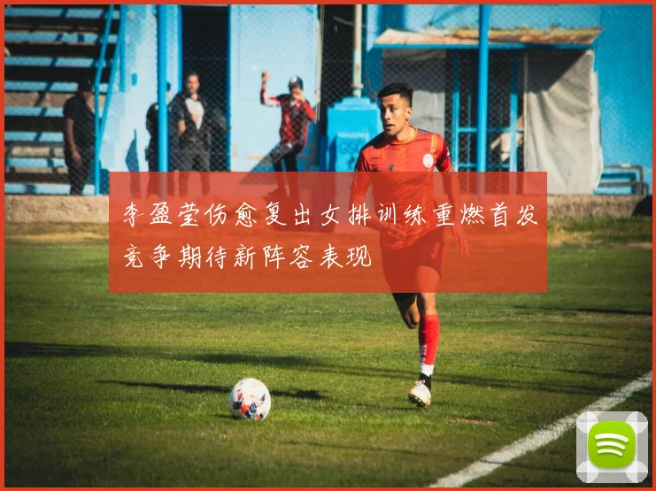 李盈莹伤愈复出女排训练重燃首发竞争期待新阵容表现