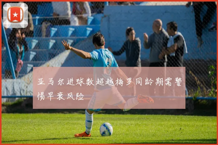 亚马尔进球数超越梅罗同龄期需警惕早衰风险
