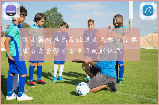 深度解析库巴西的进攻天赋与红牌缘分是否预示着中卫的新纪元