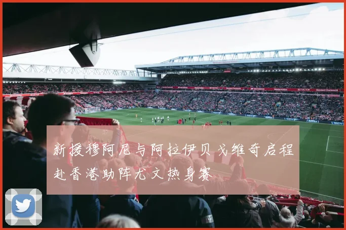 新援穆阿尼与阿拉伊贝戈维奇启程赴香港助阵尤文热身赛