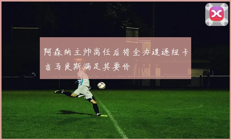 阿森纳主帅离任后将全力追逐纽卡吉马良斯满足其要价